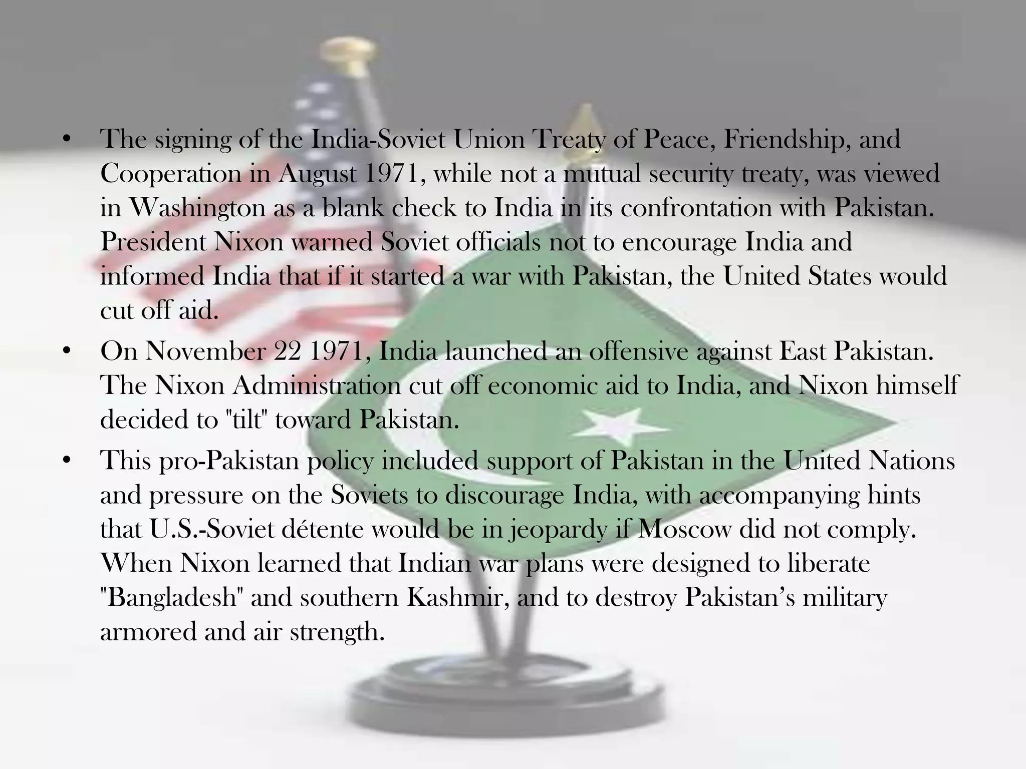 • The signing of the India-Soviet Union Treaty of Peace, Friendship, and
  Cooperation in August 1971, while not a mutual security treaty, was viewed
  in Washington as a blank check to India in its confrontation with Pakistan.
  President Nixon warned Soviet officials not to encourage India and
  informed India that if it started a war with Pakistan, the United States would
  cut off aid.
• On November 22 1971, India launched an offensive against East Pakistan.
  The Nixon Administration cut off economic aid to India, and Nixon himself
  decided to "tilt" toward Pakistan.
• This pro-Pakistan policy included support of Pakistan in the United Nations
  and pressure on the Soviets to discourage India, with accompanying hints
  that U.S.-Soviet détente would be in jeopardy if Moscow did not comply.
  When Nixon learned that Indian war plans were designed to liberate
  "Bangladesh" and southern Kashmir, and to destroy Pakistan‟s military
  armored and air strength.
 