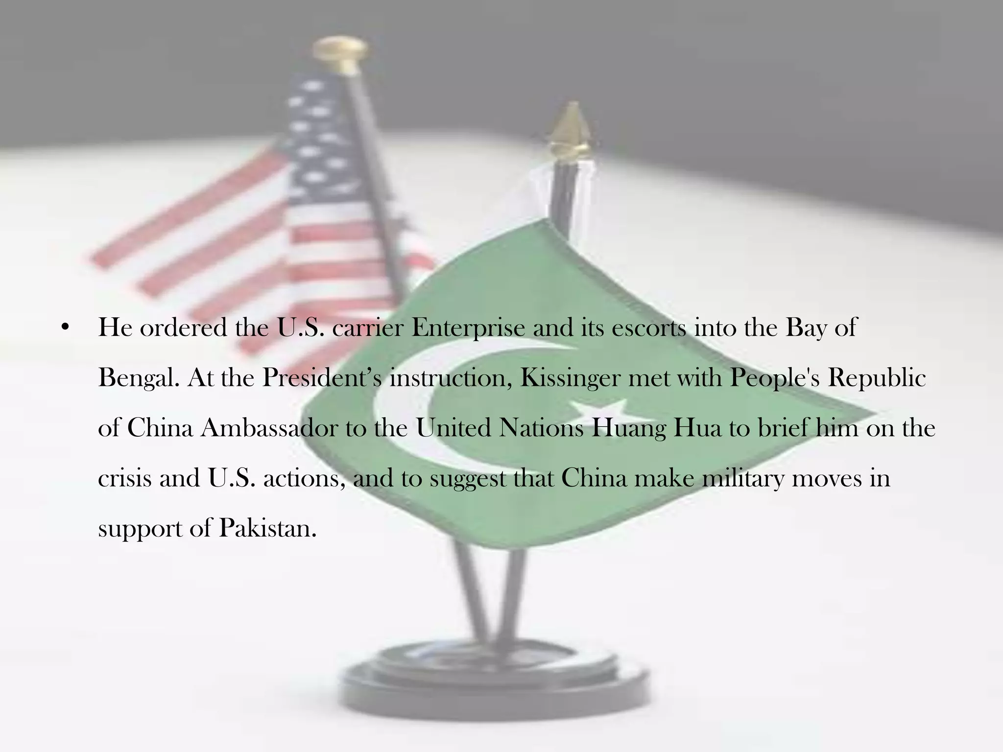 • He ordered the U.S. carrier Enterprise and its escorts into the Bay of
   Bengal. At the President‟s instruction, Kissinger met with People's Republic
   of China Ambassador to the United Nations Huang Hua to brief him on the
   crisis and U.S. actions, and to suggest that China make military moves in
   support of Pakistan.
 