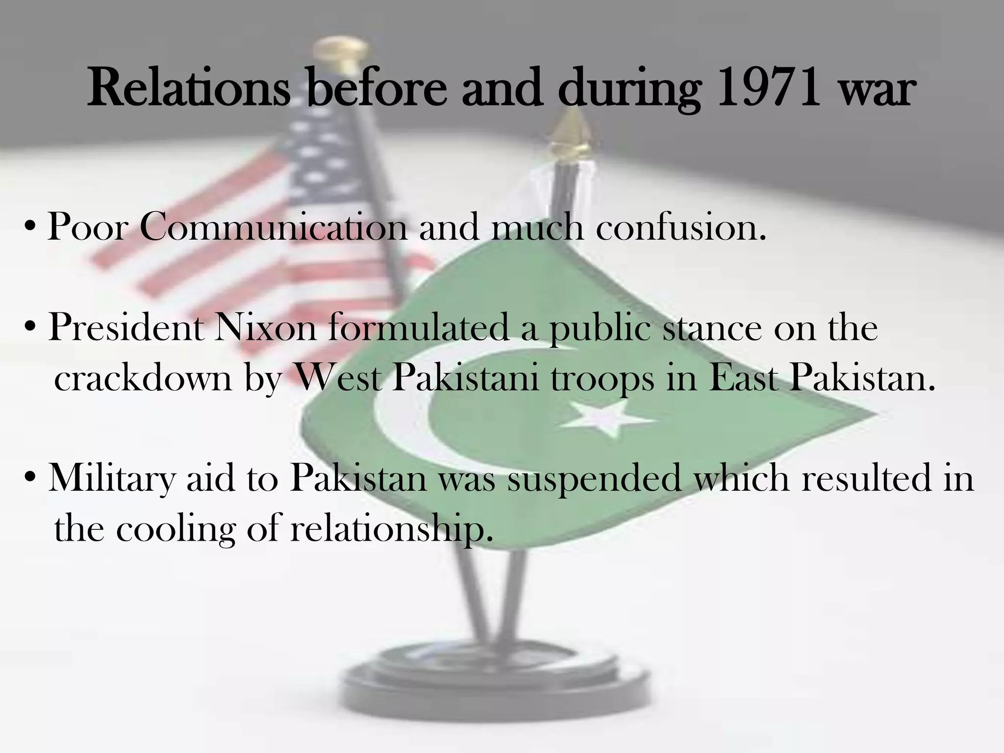 Relations before and during 1971 war

• Poor Communication and much confusion.

• President Nixon formulated a public stance on the
  crackdown by West Pakistani troops in East Pakistan.

• Military aid to Pakistan was suspended which resulted in
  the cooling of relationship.
 