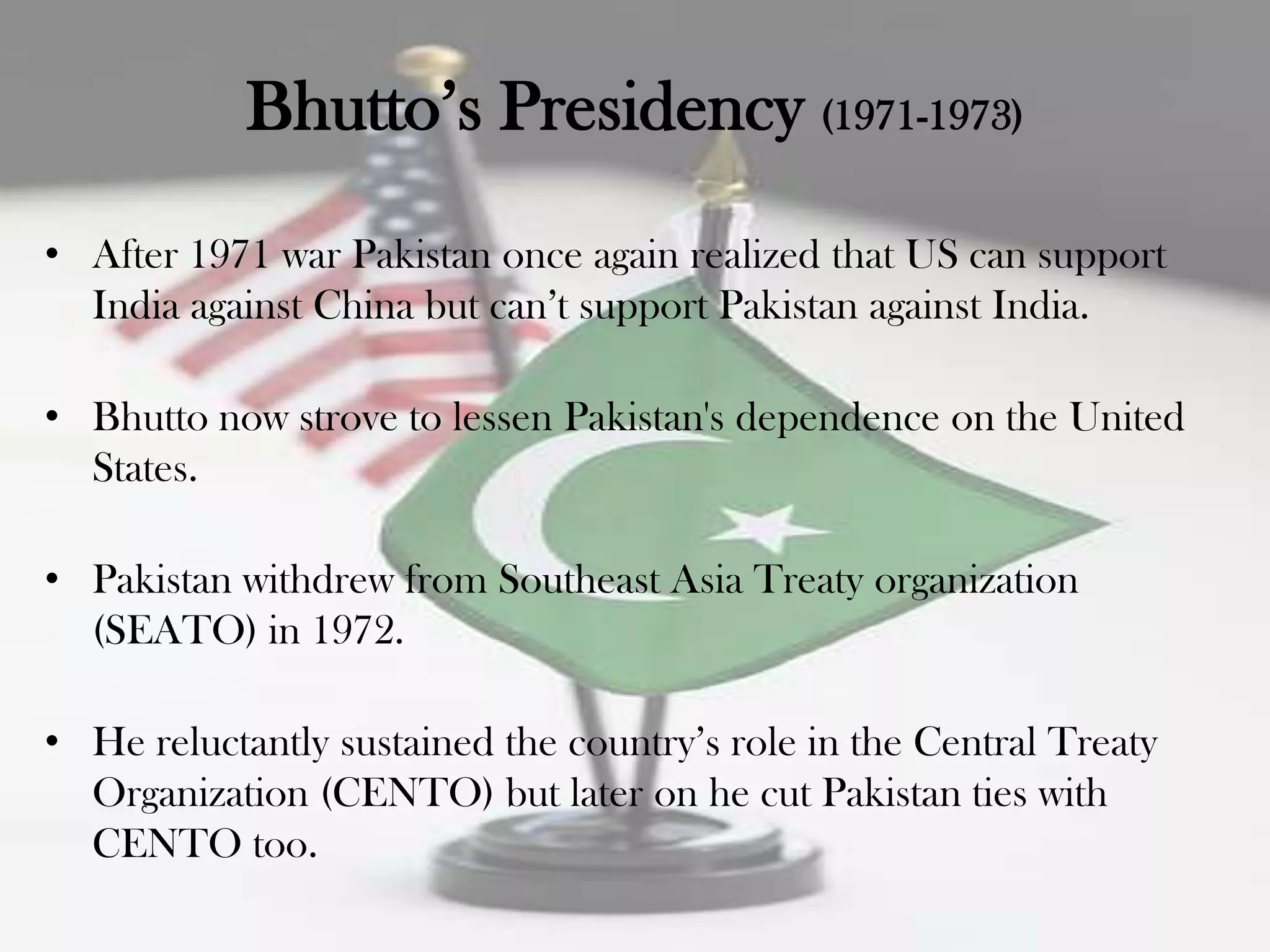 Bhutto‟s Presidency (1971-1973)
• After 1971 war Pakistan once again realized that US can support
  India against China but can‟t support Pakistan against India.

• Bhutto now strove to lessen Pakistan's dependence on the United
  States.

• Pakistan withdrew from Southeast Asia Treaty organization
  (SEATO) in 1972.

• He reluctantly sustained the country‟s role in the Central Treaty
  Organization (CENTO) but later on he cut Pakistan ties with
  CENTO too.
 
