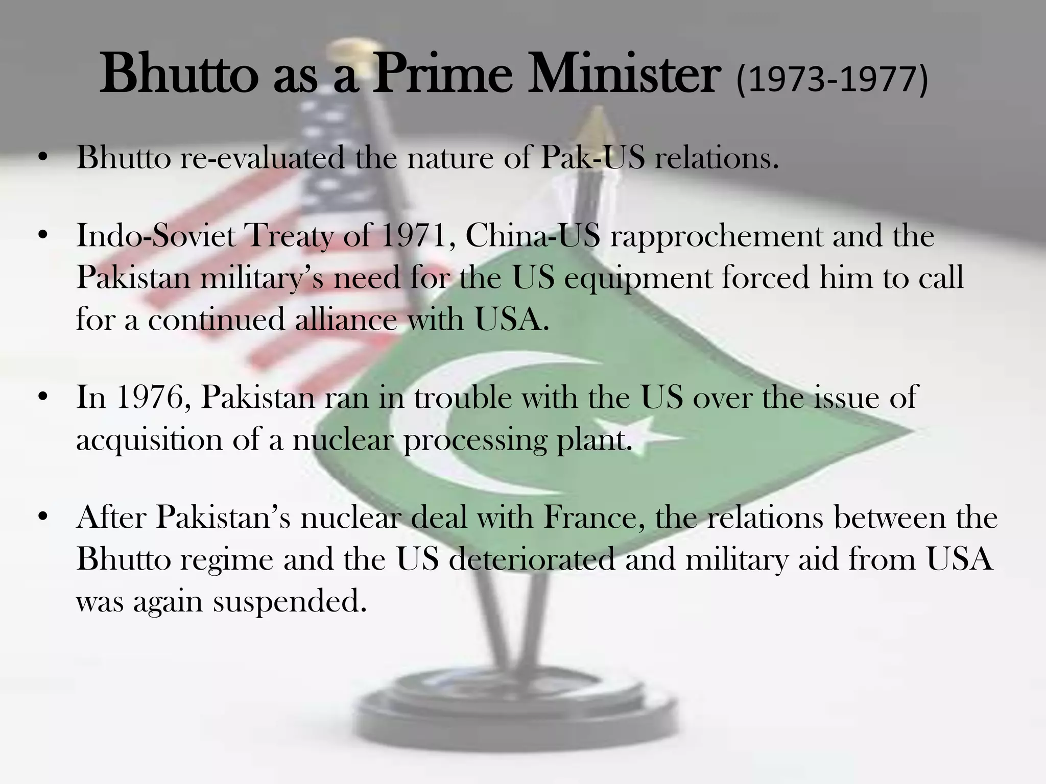 Bhutto as a Prime Minister (1973-1977)
• Bhutto re-evaluated the nature of Pak-US relations.

• Indo-Soviet Treaty of 1971, China-US rapprochement and the
  Pakistan military‟s need for the US equipment forced him to call
  for a continued alliance with USA.

• In 1976, Pakistan ran in trouble with the US over the issue of
  acquisition of a nuclear processing plant.

• After Pakistan‟s nuclear deal with France, the relations between the
  Bhutto regime and the US deteriorated and military aid from USA
  was again suspended.
 