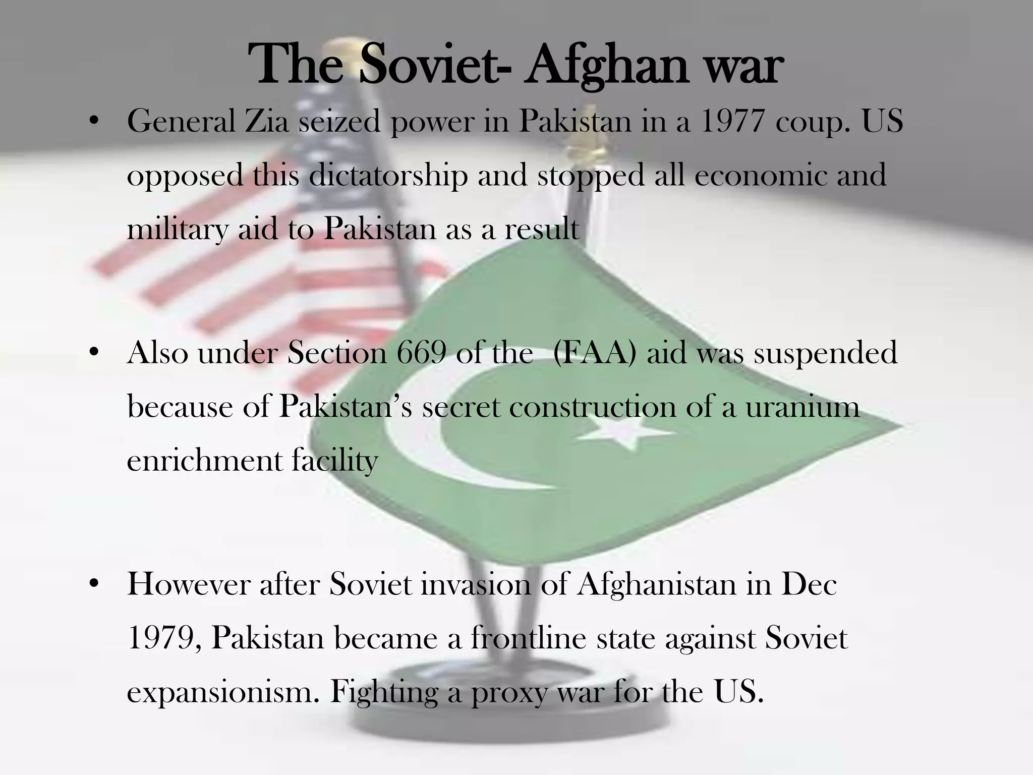 The Soviet- Afghan war
• General Zia seized power in Pakistan in a 1977 coup. US
  opposed this dictatorship and stopped all economic and
  military aid to Pakistan as a result


• Also under Section 669 of the (FAA) aid was suspended
  because of Pakistan‟s secret construction of a uranium
  enrichment facility


• However after Soviet invasion of Afghanistan in Dec
  1979, Pakistan became a frontline state against Soviet
  expansionism. Fighting a proxy war for the US.
 