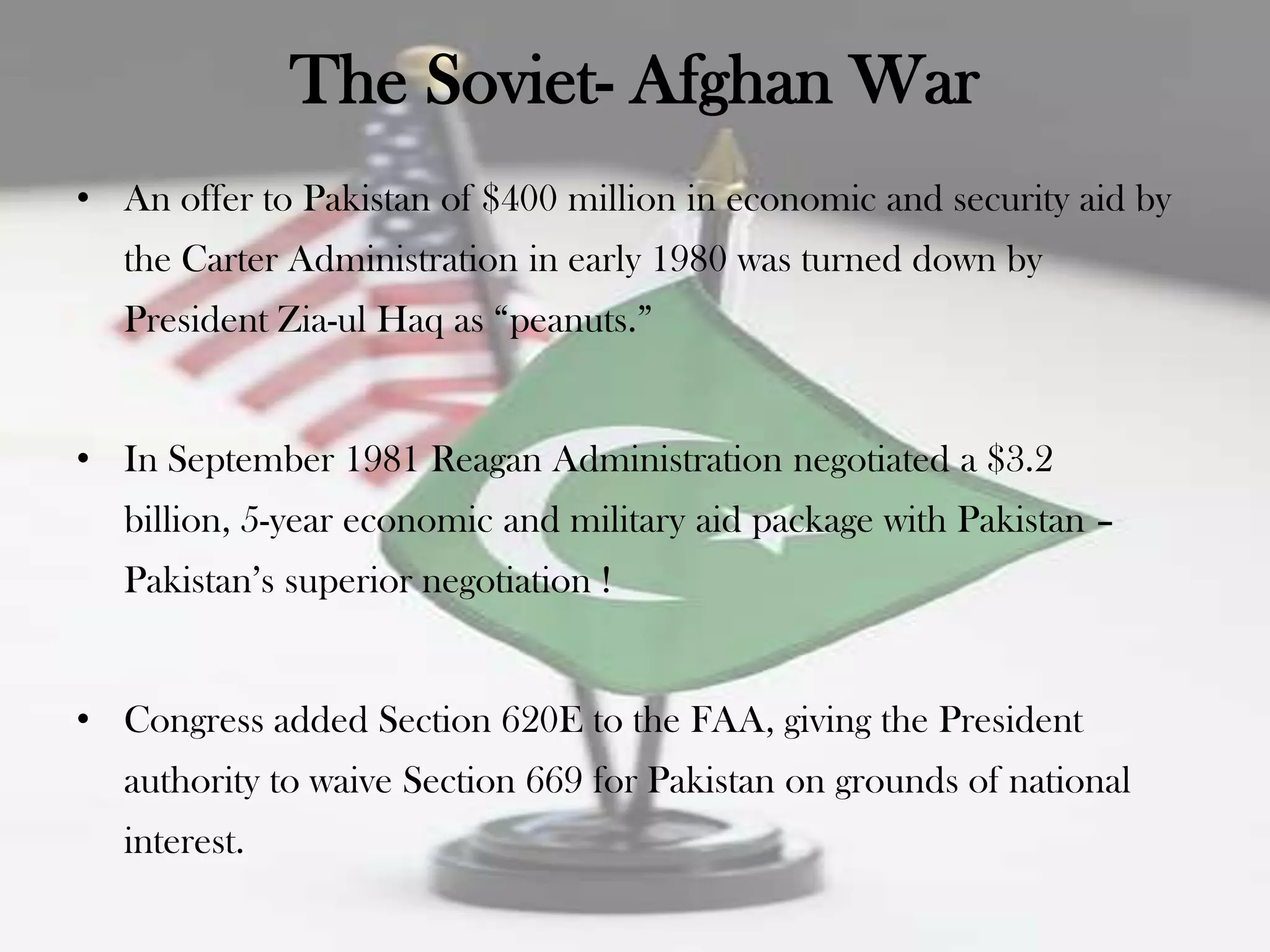 The Soviet- Afghan War
• An offer to Pakistan of $400 million in economic and security aid by
   the Carter Administration in early 1980 was turned down by
   President Zia-ul Haq as “peanuts.”


• In September 1981 Reagan Administration negotiated a $3.2
   billion, 5-year economic and military aid package with Pakistan –
   Pakistan‟s superior negotiation !


• Congress added Section 620E to the FAA, giving the President
   authority to waive Section 669 for Pakistan on grounds of national
   interest.
 