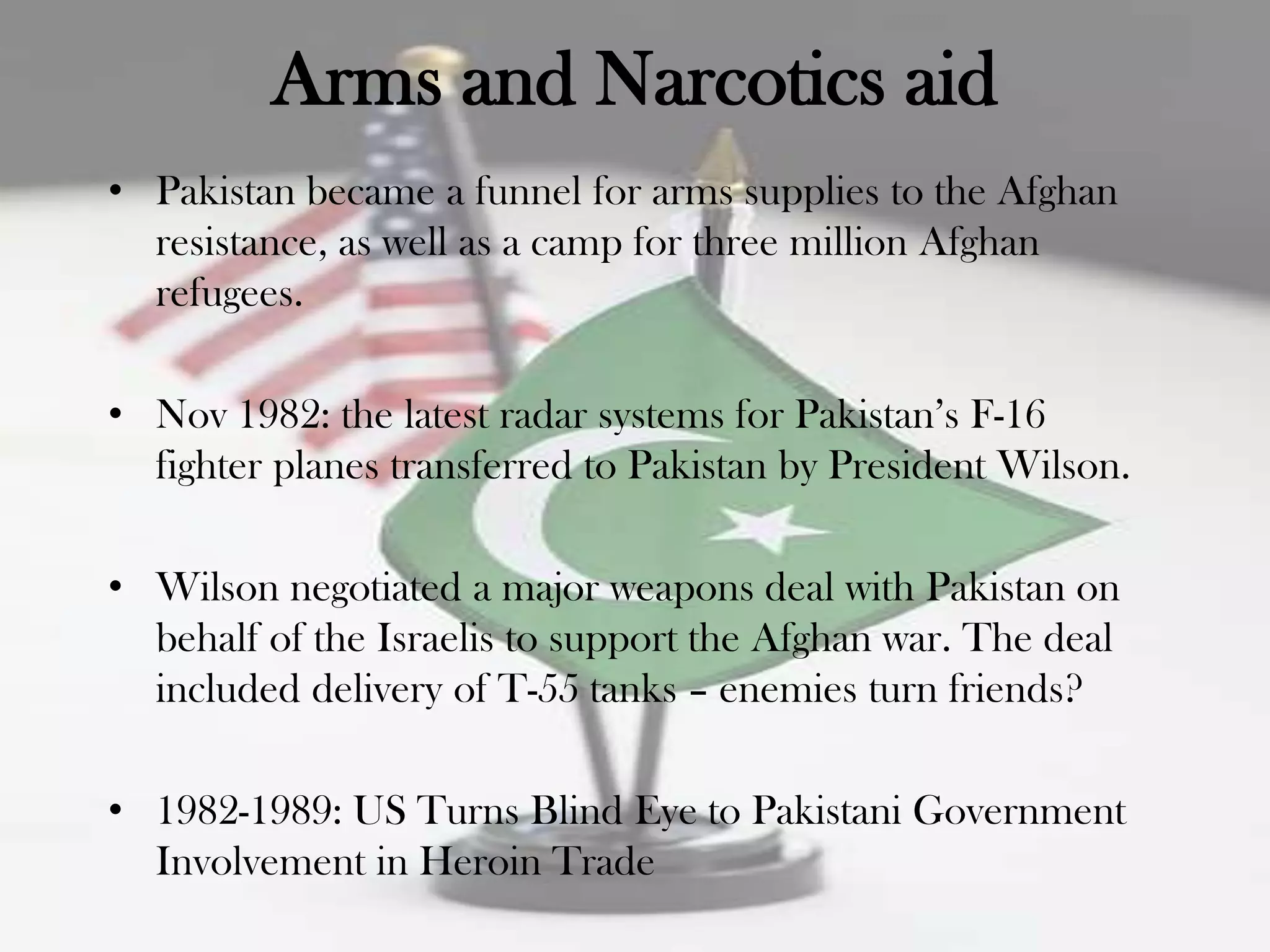 Arms and Narcotics aid
• Pakistan became a funnel for arms supplies to the Afghan
  resistance, as well as a camp for three million Afghan
  refugees.

• Nov 1982: the latest radar systems for Pakistan‟s F-16
  fighter planes transferred to Pakistan by President Wilson.

• Wilson negotiated a major weapons deal with Pakistan on
  behalf of the Israelis to support the Afghan war. The deal
  included delivery of T-55 tanks – enemies turn friends?

• 1982-1989: US Turns Blind Eye to Pakistani Government
  Involvement in Heroin Trade
 