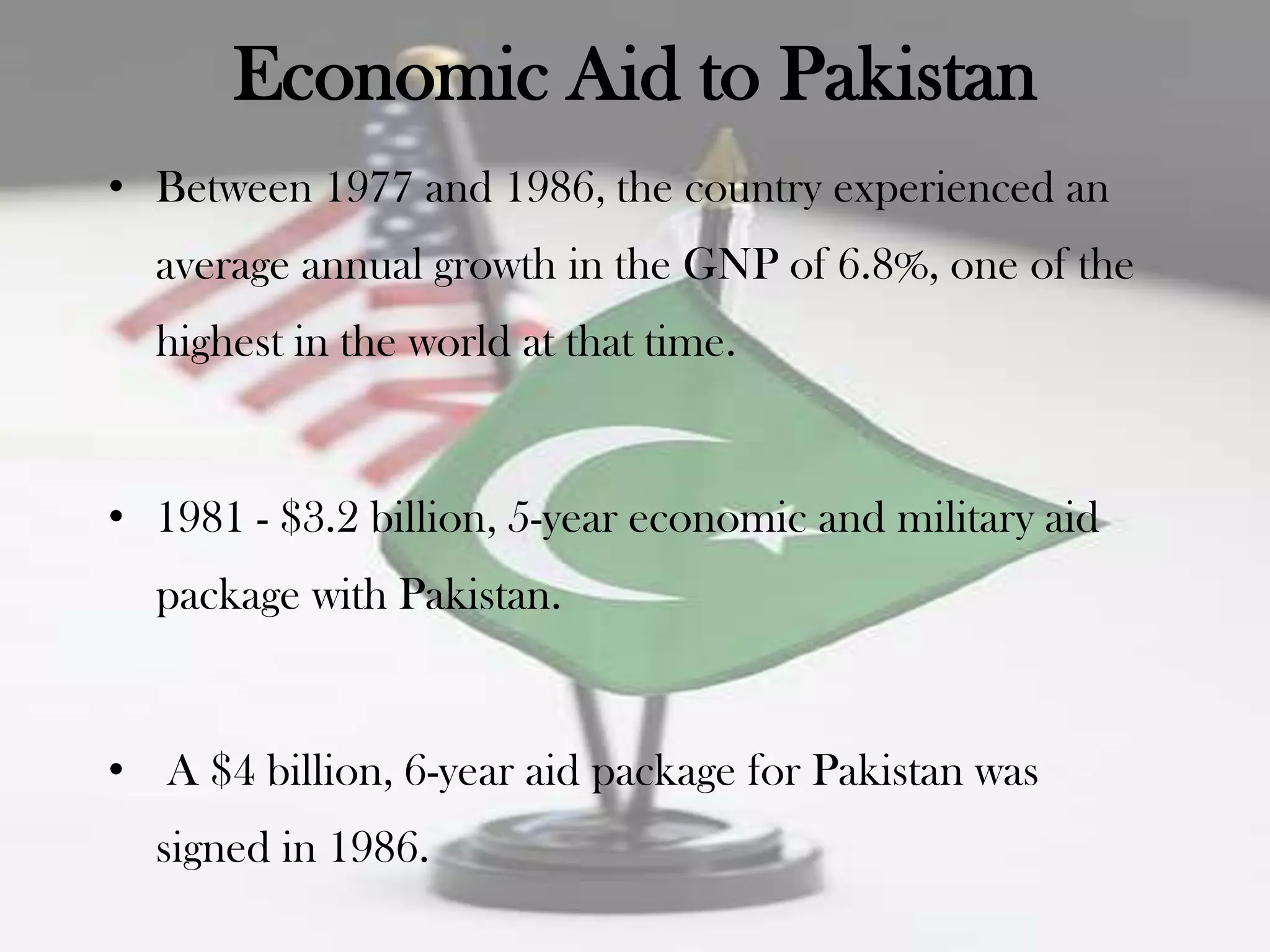 Economic Aid to Pakistan
• Between 1977 and 1986, the country experienced an
  average annual growth in the GNP of 6.8%, one of the
  highest in the world at that time.


• 1981 - $3.2 billion, 5-year economic and military aid
  package with Pakistan.


• A $4 billion, 6-year aid package for Pakistan was
  signed in 1986.
 