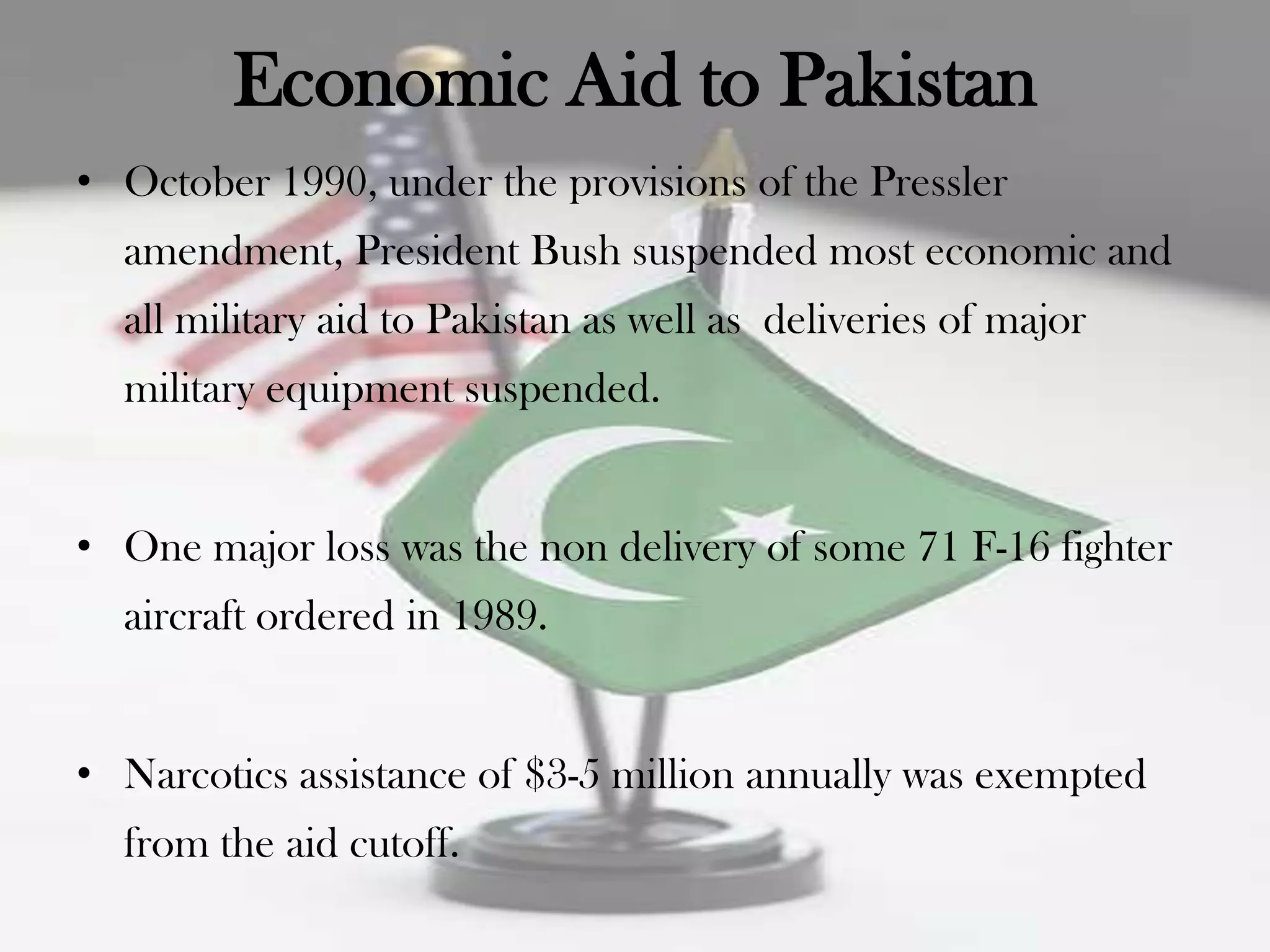 Economic Aid to Pakistan
• October 1990, under the provisions of the Pressler
  amendment, President Bush suspended most economic and
  all military aid to Pakistan as well as deliveries of major
  military equipment suspended.


• One major loss was the non delivery of some 71 F-16 fighter
  aircraft ordered in 1989.


• Narcotics assistance of $3-5 million annually was exempted
  from the aid cutoff.
 