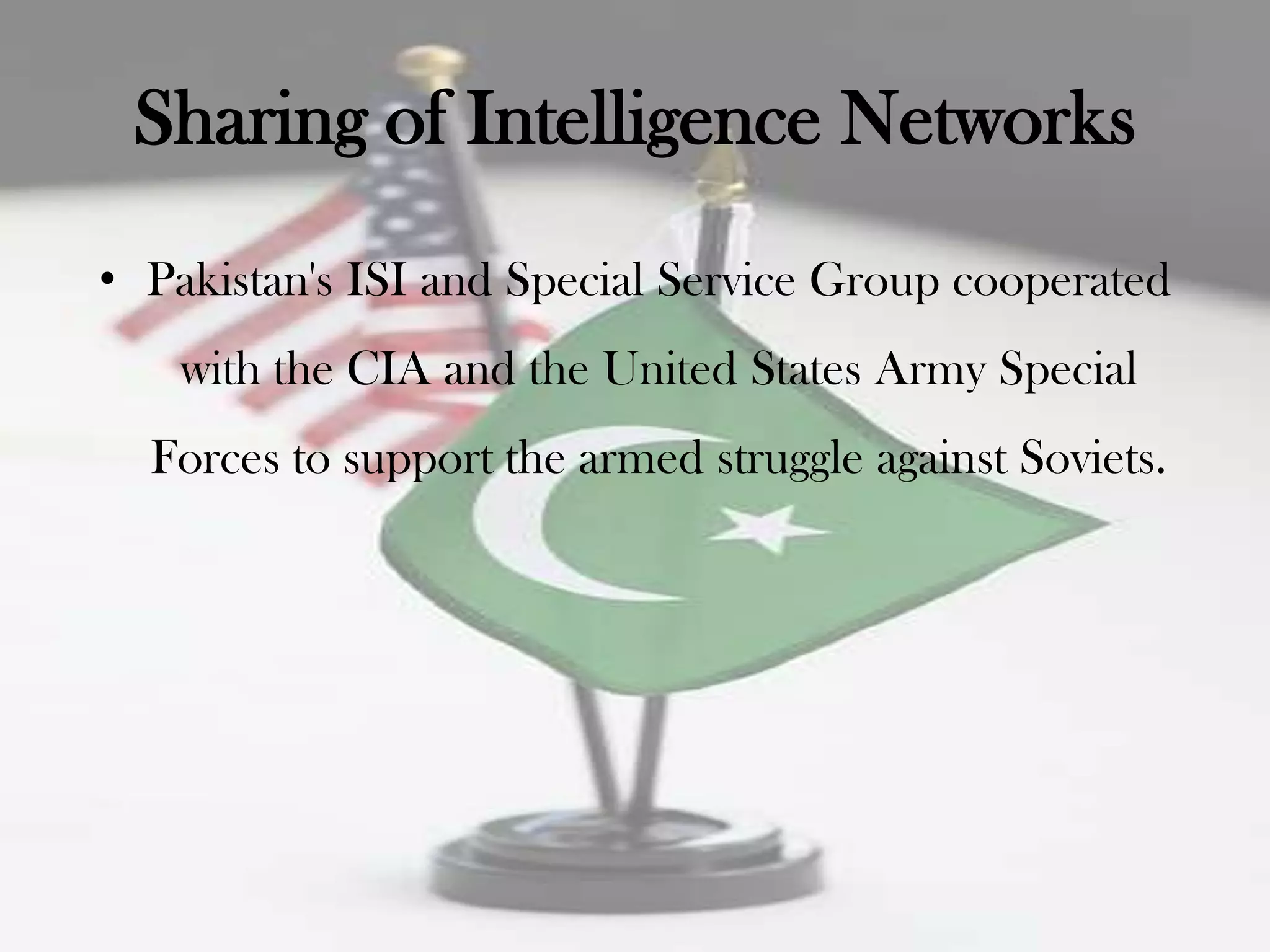 Sharing of Intelligence Networks
• Pakistan's ISI and Special Service Group cooperated
    with the CIA and the United States Army Special
  Forces to support the armed struggle against Soviets.
 