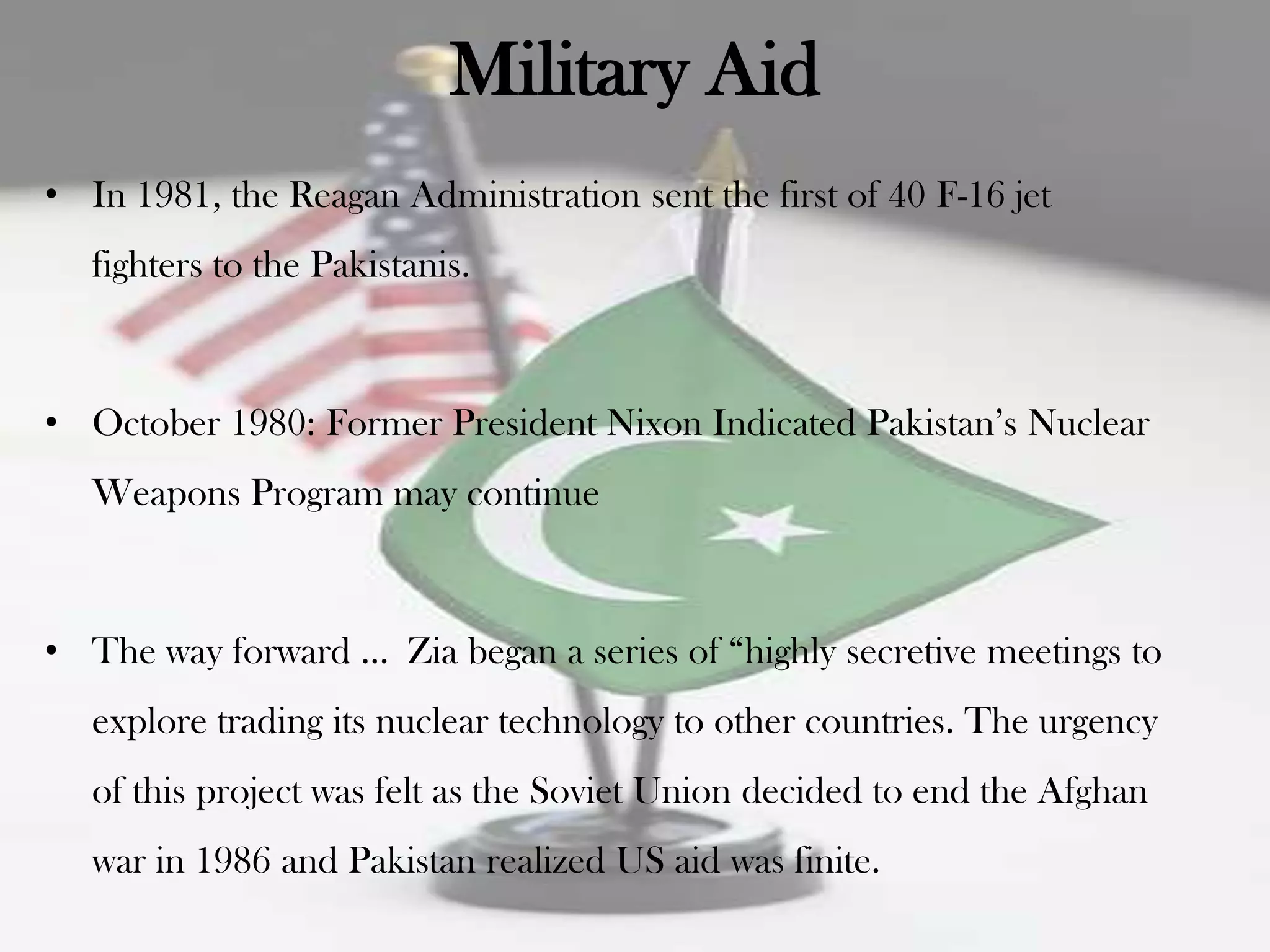 Military Aid
• In 1981, the Reagan Administration sent the first of 40 F-16 jet
   fighters to the Pakistanis.



• October 1980: Former President Nixon Indicated Pakistan‟s Nuclear
   Weapons Program may continue



• The way forward … Zia began a series of “highly secretive meetings to
   explore trading its nuclear technology to other countries. The urgency
   of this project was felt as the Soviet Union decided to end the Afghan
   war in 1986 and Pakistan realized US aid was finite.
 