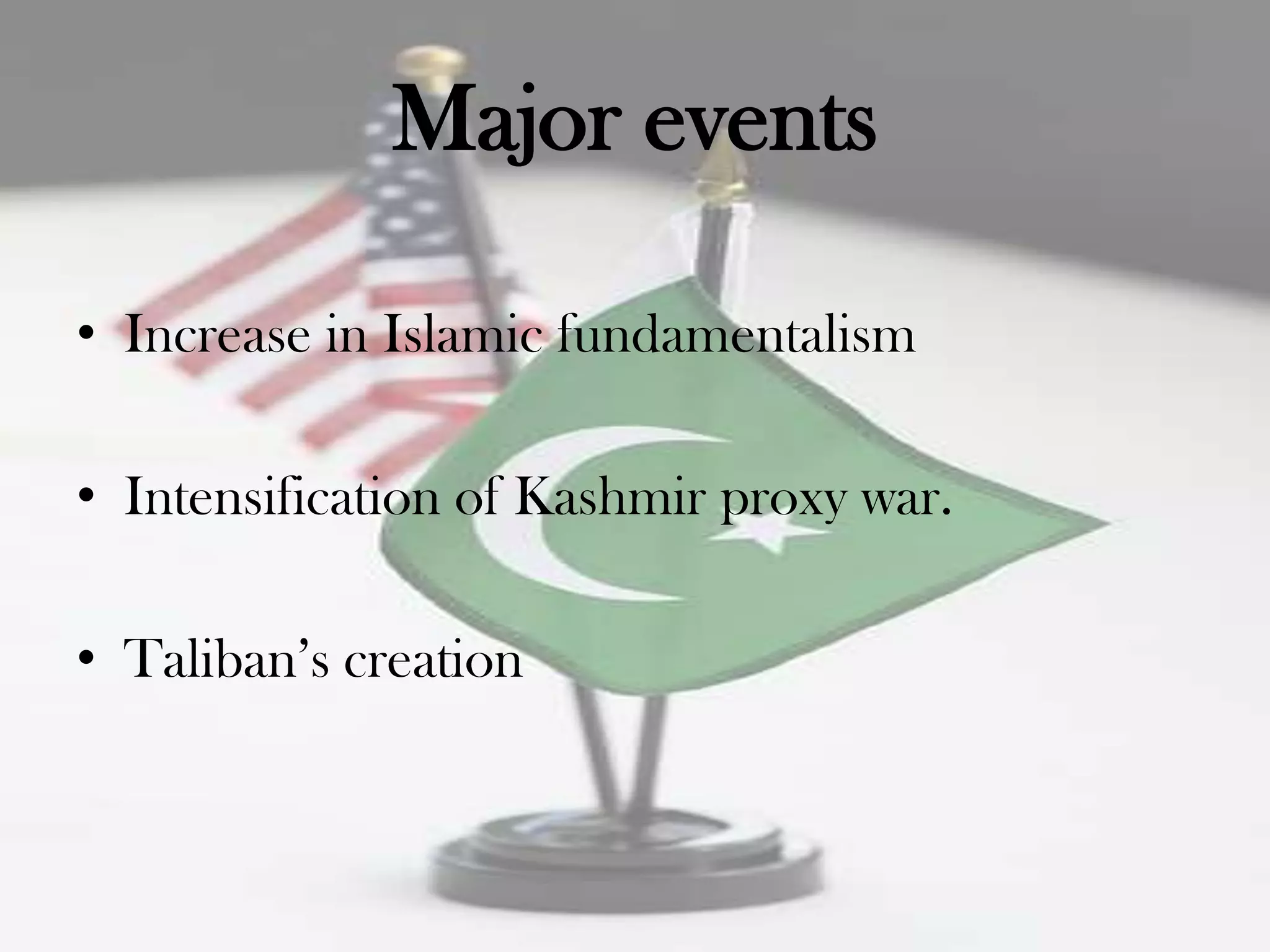 Major events

• Increase in Islamic fundamentalism

• Intensification of Kashmir proxy war.

• Taliban‟s creation
 