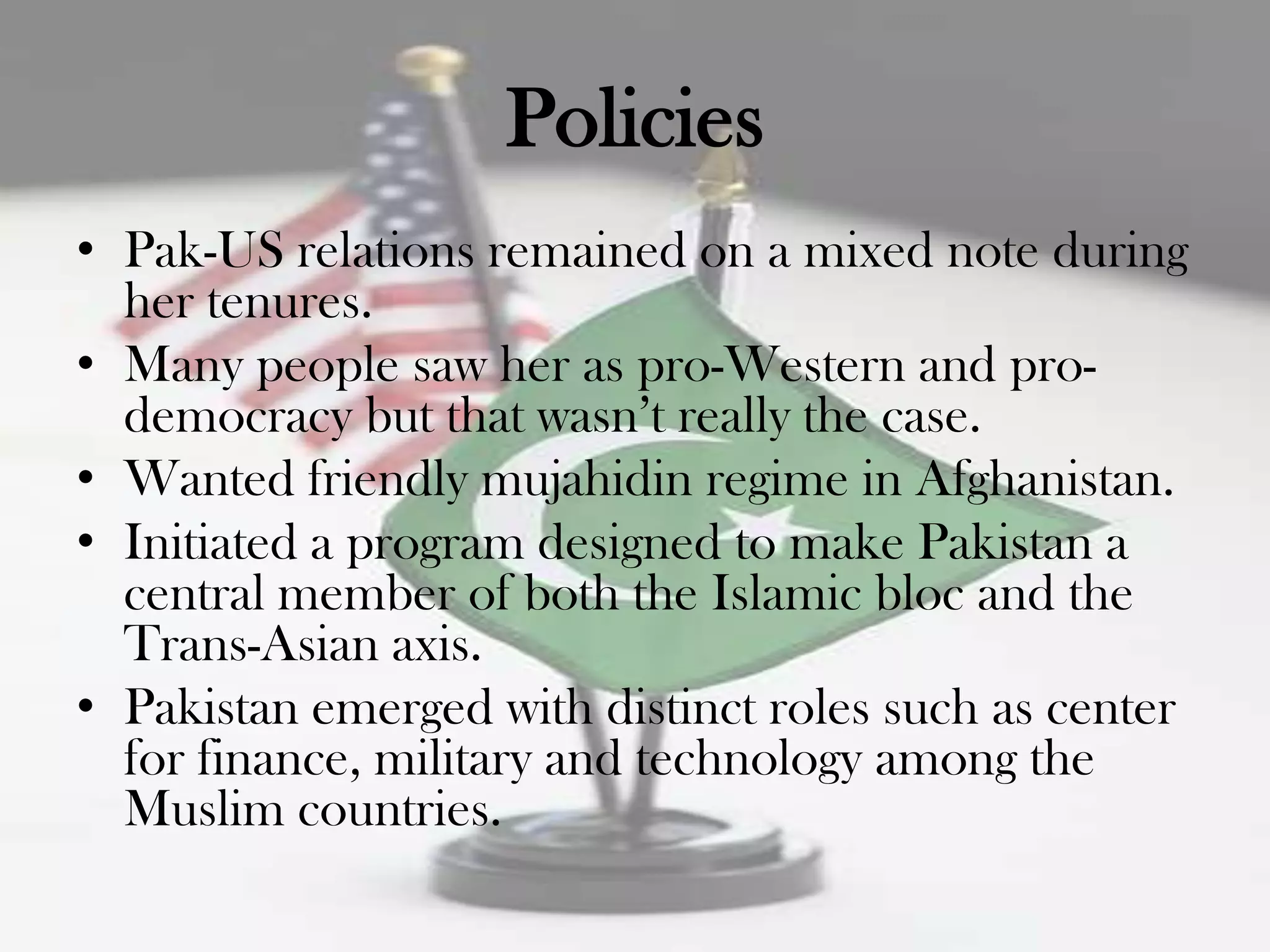 Policies
• Pak-US relations remained on a mixed note during
  her tenures.
• Many people saw her as pro-Western and pro-
  democracy but that wasn‟t really the case.
• Wanted friendly mujahidin regime in Afghanistan.
• Initiated a program designed to make Pakistan a
  central member of both the Islamic bloc and the
  Trans-Asian axis.
• Pakistan emerged with distinct roles such as center
  for finance, military and technology among the
  Muslim countries.
 