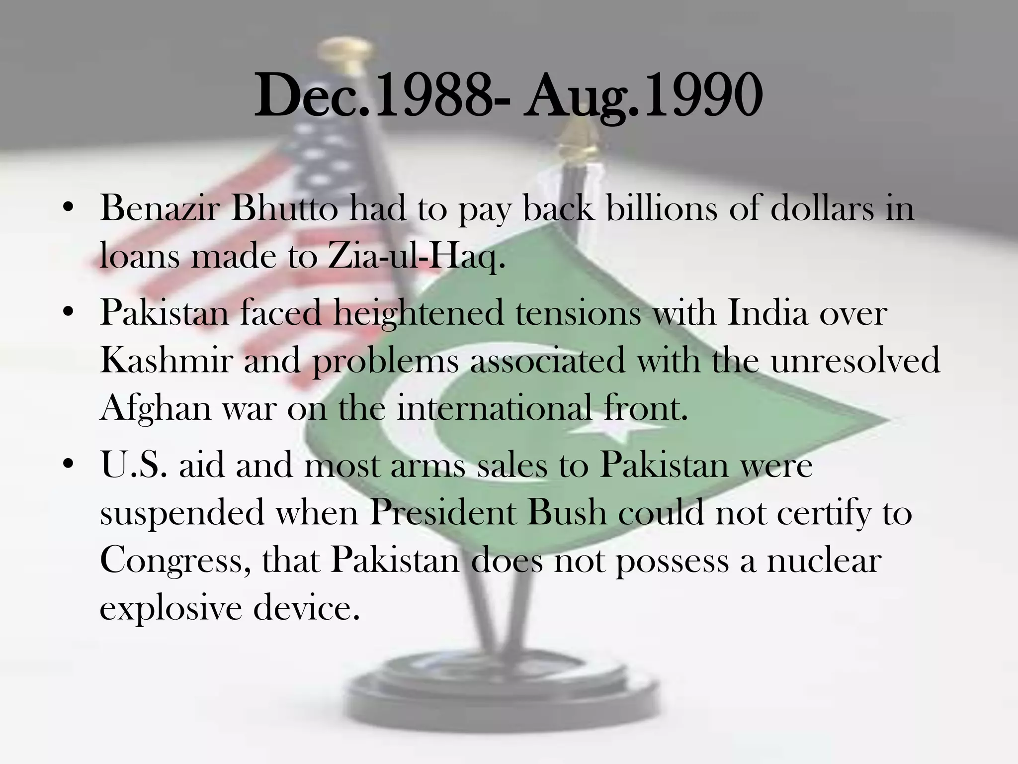 Dec.1988- Aug.1990
• Benazir Bhutto had to pay back billions of dollars in
  loans made to Zia-ul-Haq.
• Pakistan faced heightened tensions with India over
  Kashmir and problems associated with the unresolved
  Afghan war on the international front.
• U.S. aid and most arms sales to Pakistan were
  suspended when President Bush could not certify to
  Congress, that Pakistan does not possess a nuclear
  explosive device.
 