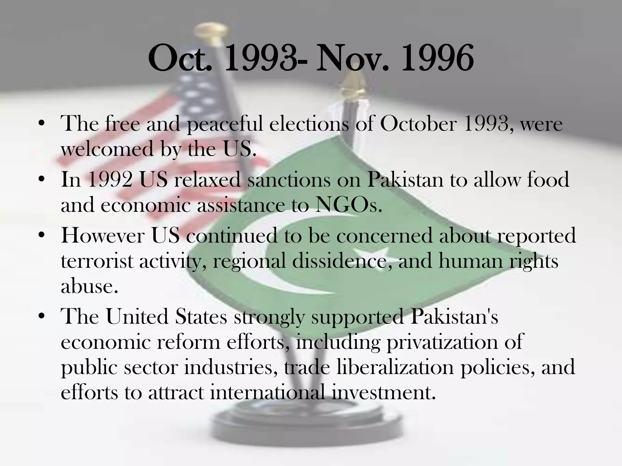 Oct. 1993- Nov. 1996
• The free and peaceful elections of October 1993, were
  welcomed by the US.
• In 1992 US relaxed sanctions on Pakistan to allow food
  and economic assistance to NGOs.
• However US continued to be concerned about reported
  terrorist activity, regional dissidence, and human rights
  abuse.
• The United States strongly supported Pakistan's
  economic reform efforts, including privatization of
  public sector industries, trade liberalization policies, and
  efforts to attract international investment.
 
