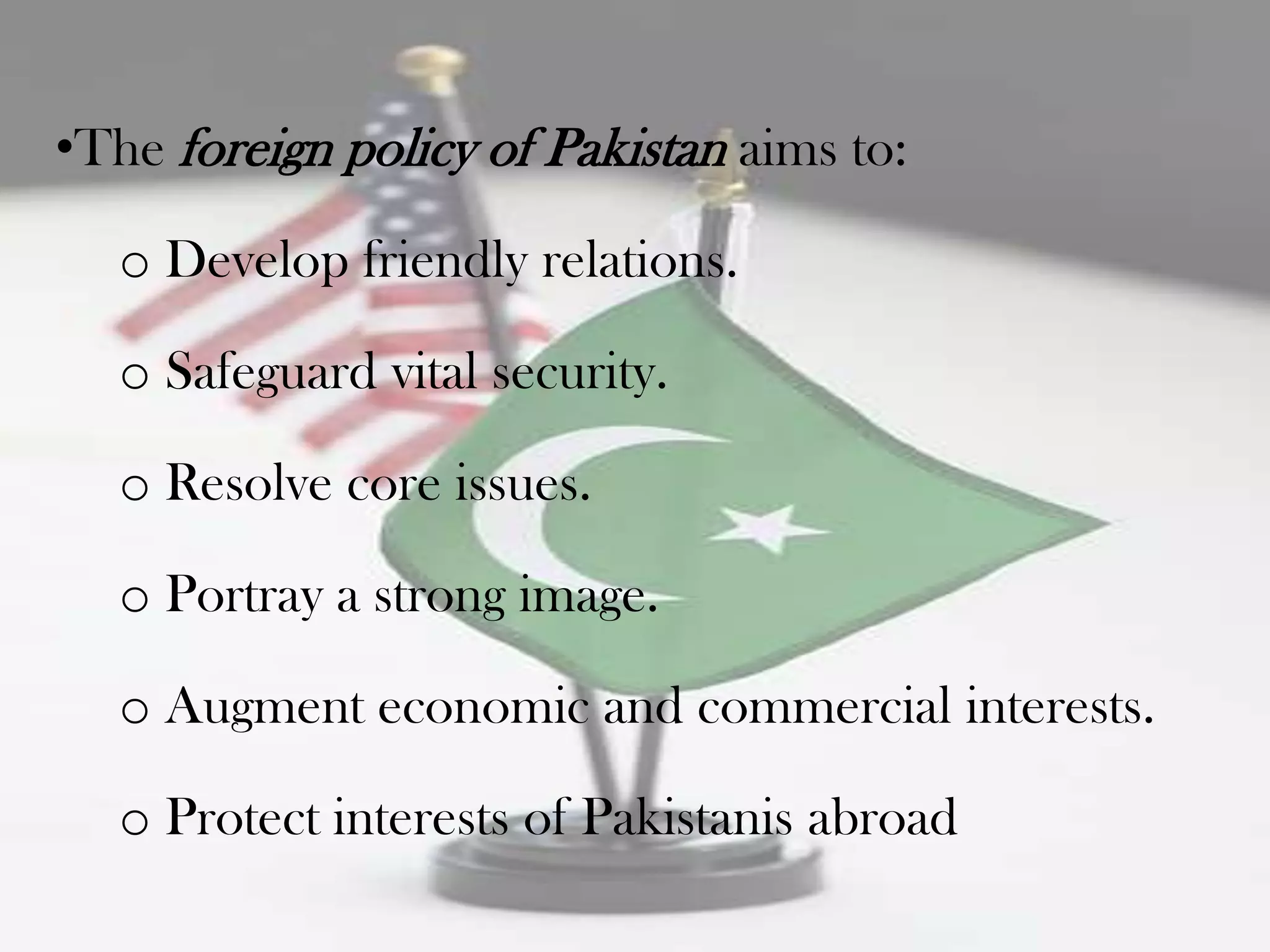 •The foreign policy of Pakistan aims to:

  o Develop friendly relations.

  o Safeguard vital security.

  o Resolve core issues.

  o Portray a strong image.

  o Augment economic and commercial interests.

  o Protect interests of Pakistanis abroad
 