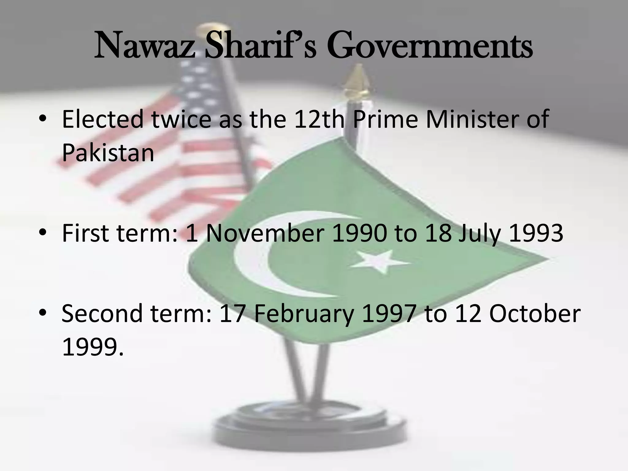 Nawaz Sharif‟s Governments
• Elected twice as the 12th Prime Minister of
  Pakistan

• First term: 1 November 1990 to 18 July 1993

• Second term: 17 February 1997 to 12 October
  1999.
 