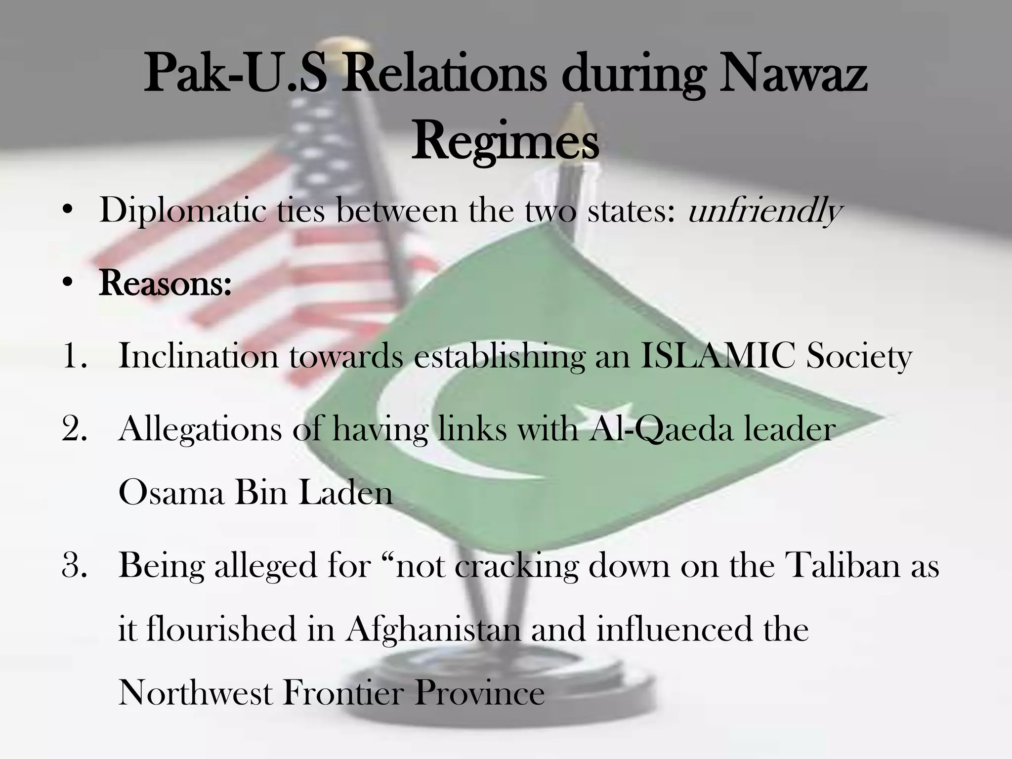 Pak-U.S Relations during Nawaz
                Regimes
• Diplomatic ties between the two states: unfriendly
• Reasons:
1. Inclination towards establishing an ISLAMIC Society
2. Allegations of having links with Al-Qaeda leader
   Osama Bin Laden
3. Being alleged for “not cracking down on the Taliban as
   it flourished in Afghanistan and influenced the
   Northwest Frontier Province
 