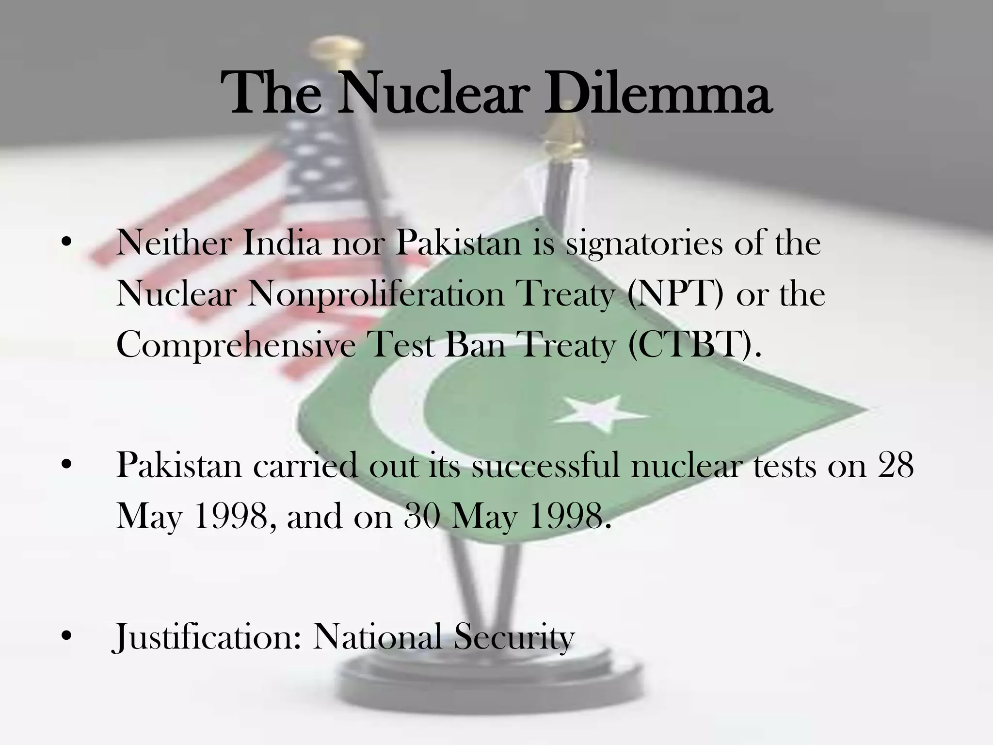 The Nuclear Dilemma

•   Neither India nor Pakistan is signatories of the
    Nuclear Nonproliferation Treaty (NPT) or the
    Comprehensive Test Ban Treaty (CTBT).


•   Pakistan carried out its successful nuclear tests on 28
    May 1998, and on 30 May 1998.


•   Justification: National Security
 