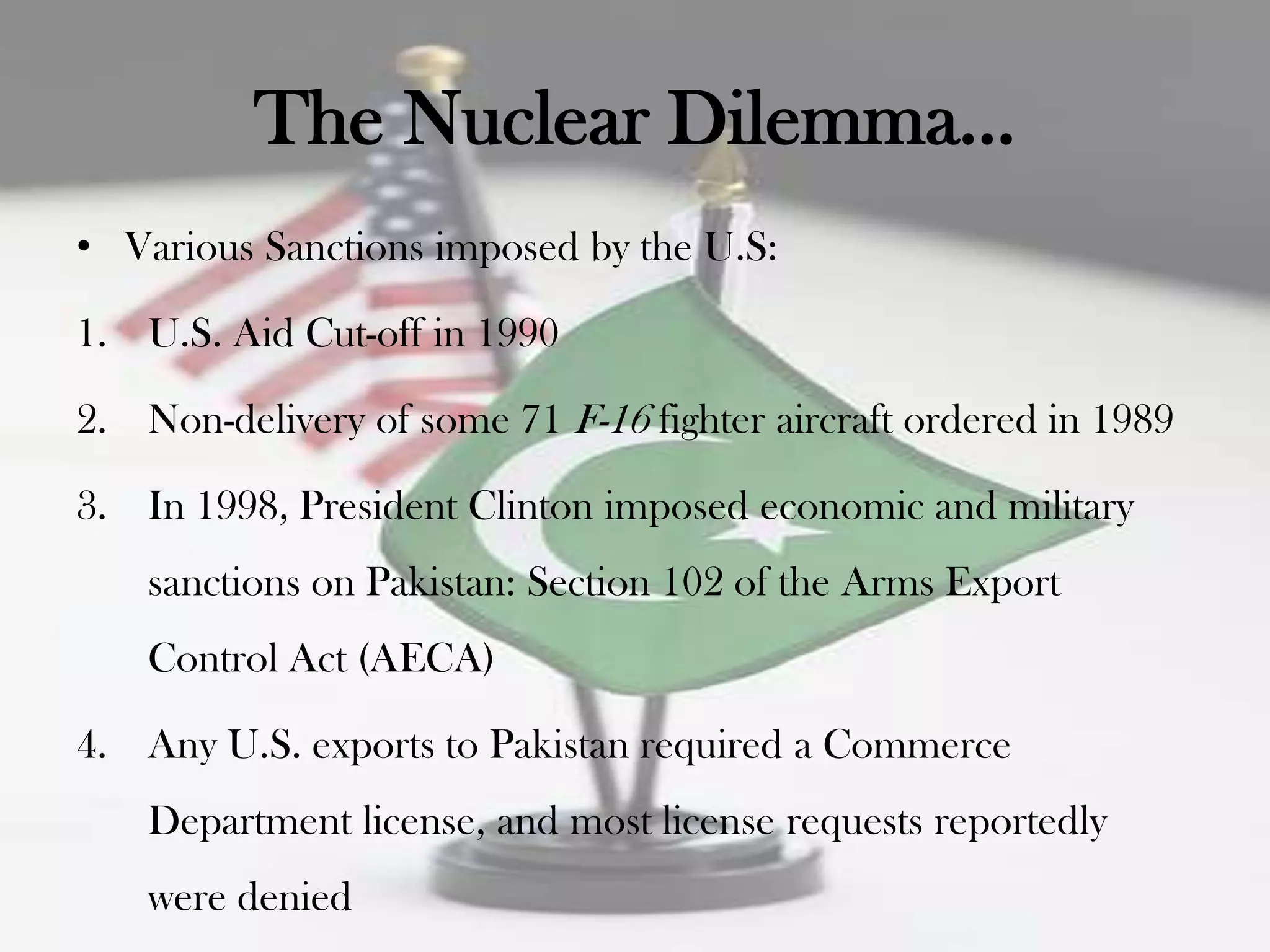The Nuclear Dilemma…
• Various Sanctions imposed by the U.S:

1. U.S. Aid Cut-off in 1990

2. Non-delivery of some 71 F-16 fighter aircraft ordered in 1989

3. In 1998, President Clinton imposed economic and military
    sanctions on Pakistan: Section 102 of the Arms Export
    Control Act (AECA)

4. Any U.S. exports to Pakistan required a Commerce
    Department license, and most license requests reportedly
    were denied
 