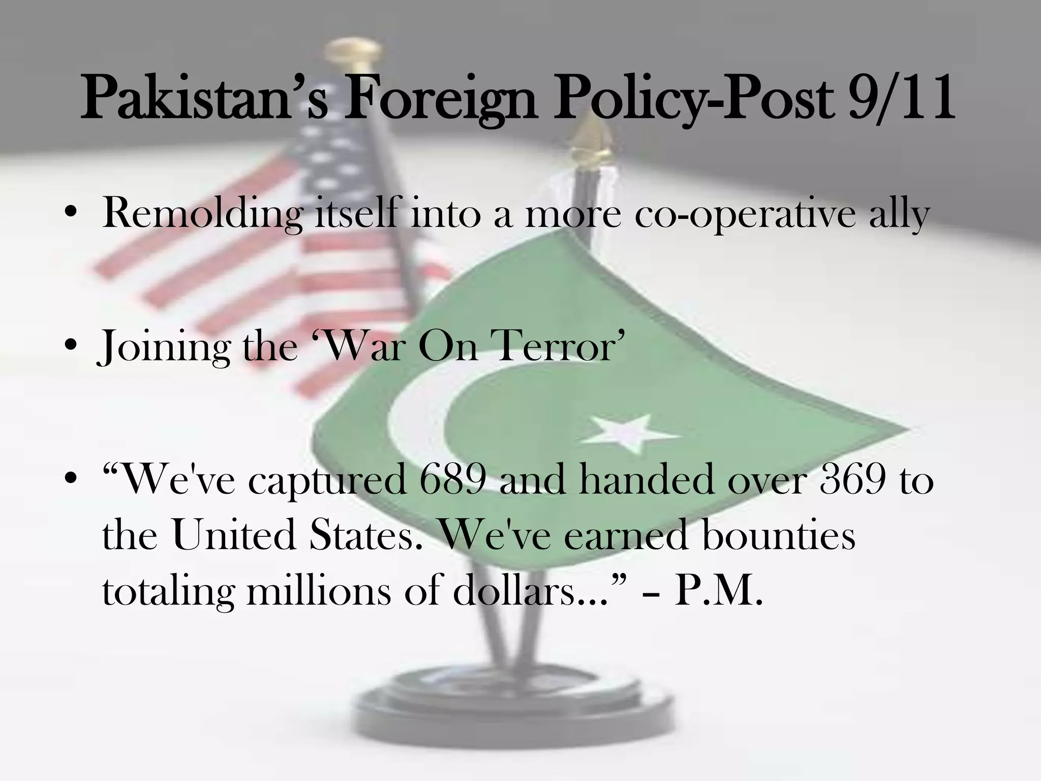 Pakistan‟s Foreign Policy-Post 9/11
• Remolding itself into a more co-operative ally

• Joining the „War On Terror‟

• “We've captured 689 and handed over 369 to
  the United States. We've earned bounties
  totaling millions of dollars…” – P.M.
 