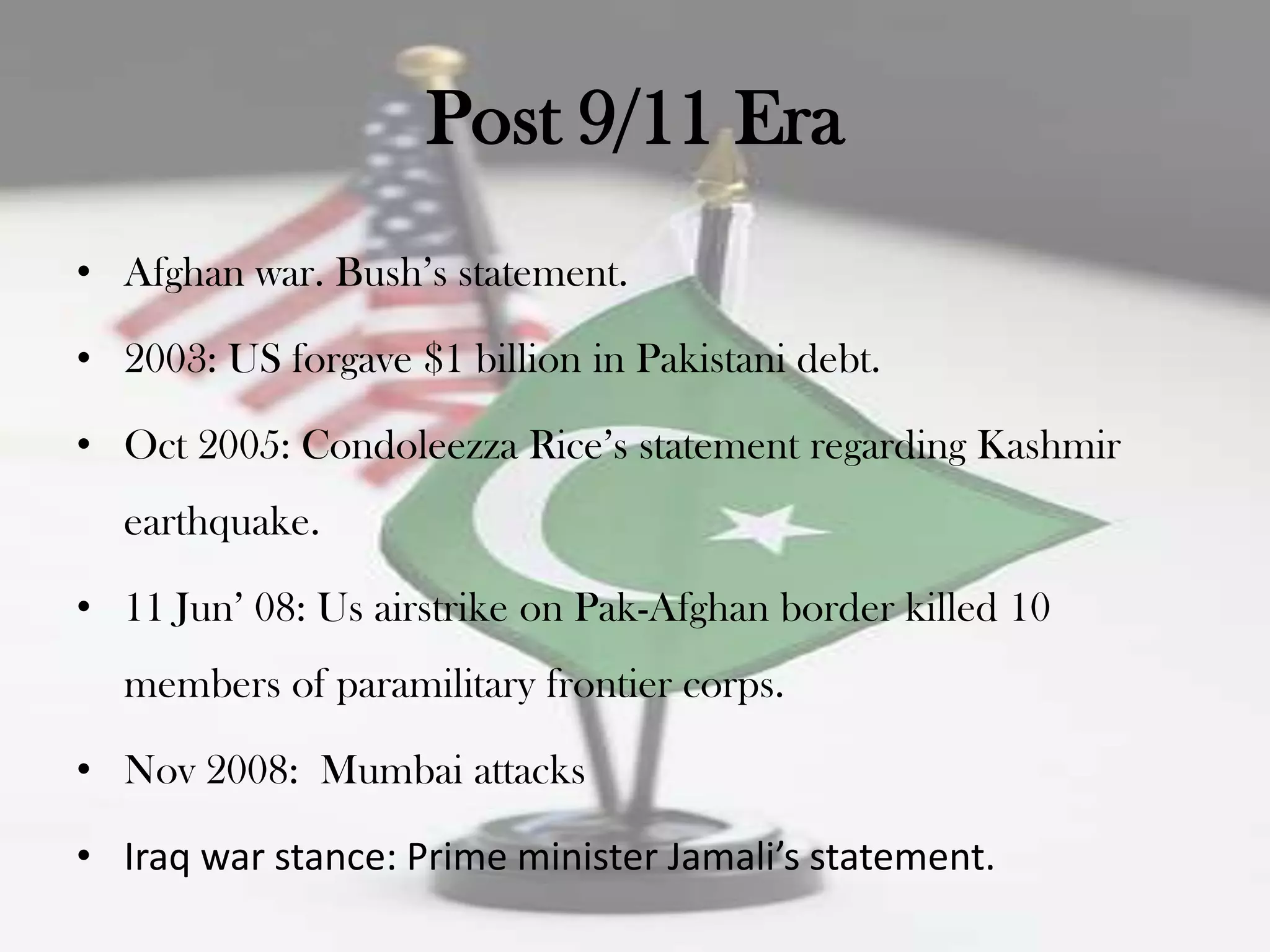 Post 9/11 Era
• Afghan war. Bush‟s statement.

• 2003: US forgave $1 billion in Pakistani debt.

• Oct 2005: Condoleezza Rice‟s statement regarding Kashmir
  earthquake.

• 11 Jun‟ 08: Us airstrike on Pak-Afghan border killed 10
  members of paramilitary frontier corps.

• Nov 2008: Mumbai attacks

• Iraq war stance: Prime minister Jamali’s statement.
 