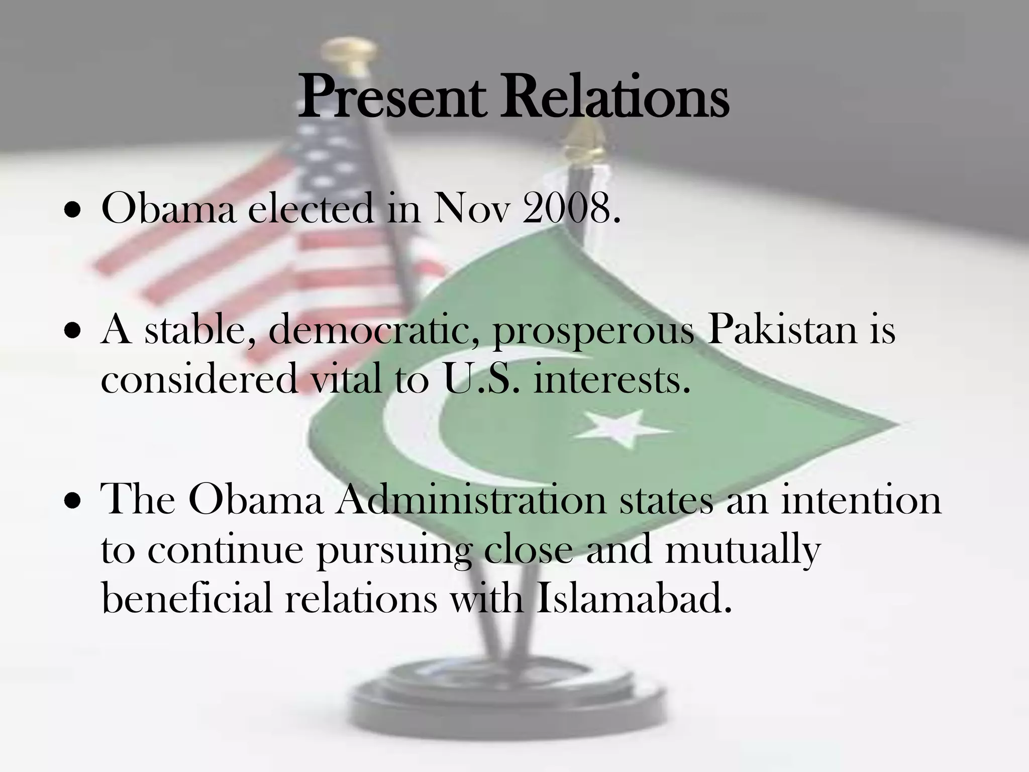 Present Relations
Obama elected in Nov 2008.

A stable, democratic, prosperous Pakistan is
considered vital to U.S. interests.

The Obama Administration states an intention
to continue pursuing close and mutually
beneficial relations with Islamabad.
 