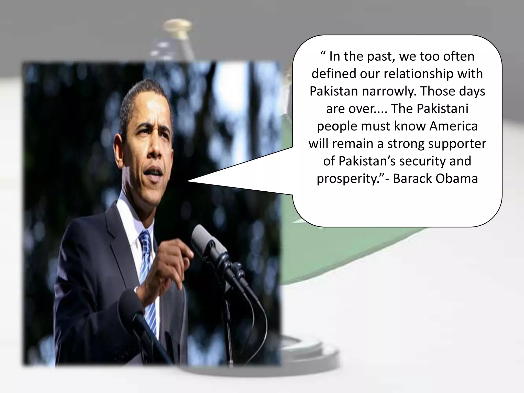 “ In the past, we too often
defined our relationship with
Pakistan narrowly. Those days
   are over.... The Pakistani
 people must know America
will remain a strong supporter
  of Pakistan’s security and
 prosperity.”- Barack Obama
 