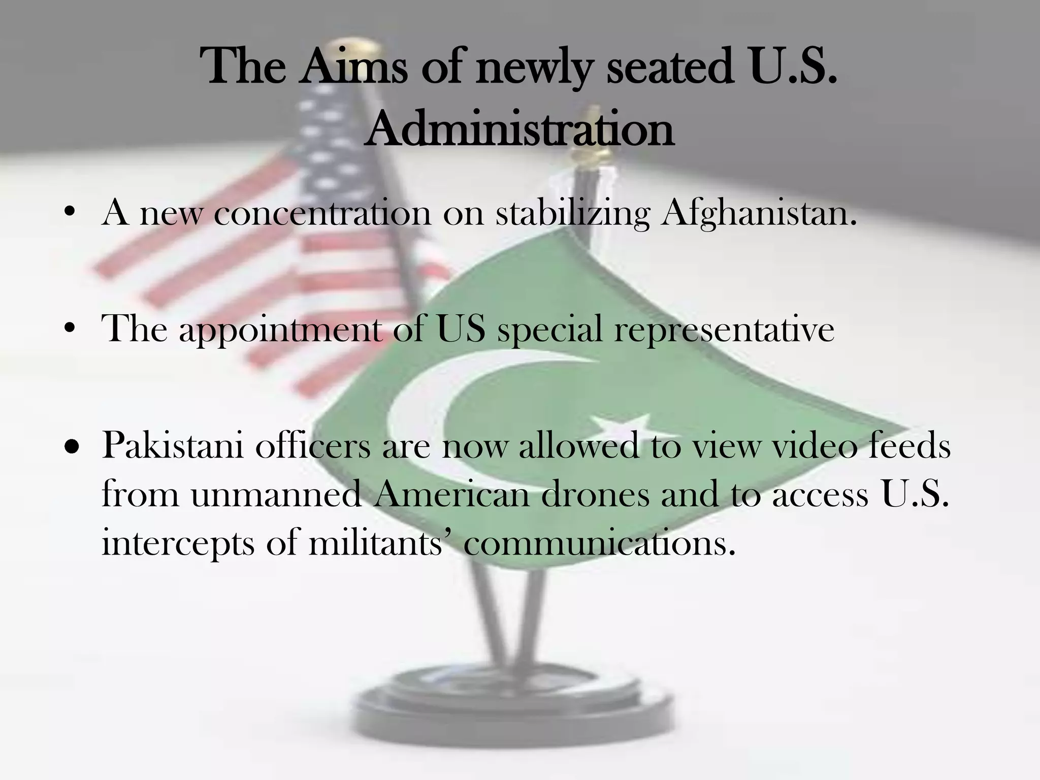 The Aims of newly seated U.S.
              Administration
• A new concentration on stabilizing Afghanistan.

• The appointment of US special representative

  Pakistani officers are now allowed to view video feeds
  from unmanned American drones and to access U.S.
  intercepts of militants‟ communications.
 