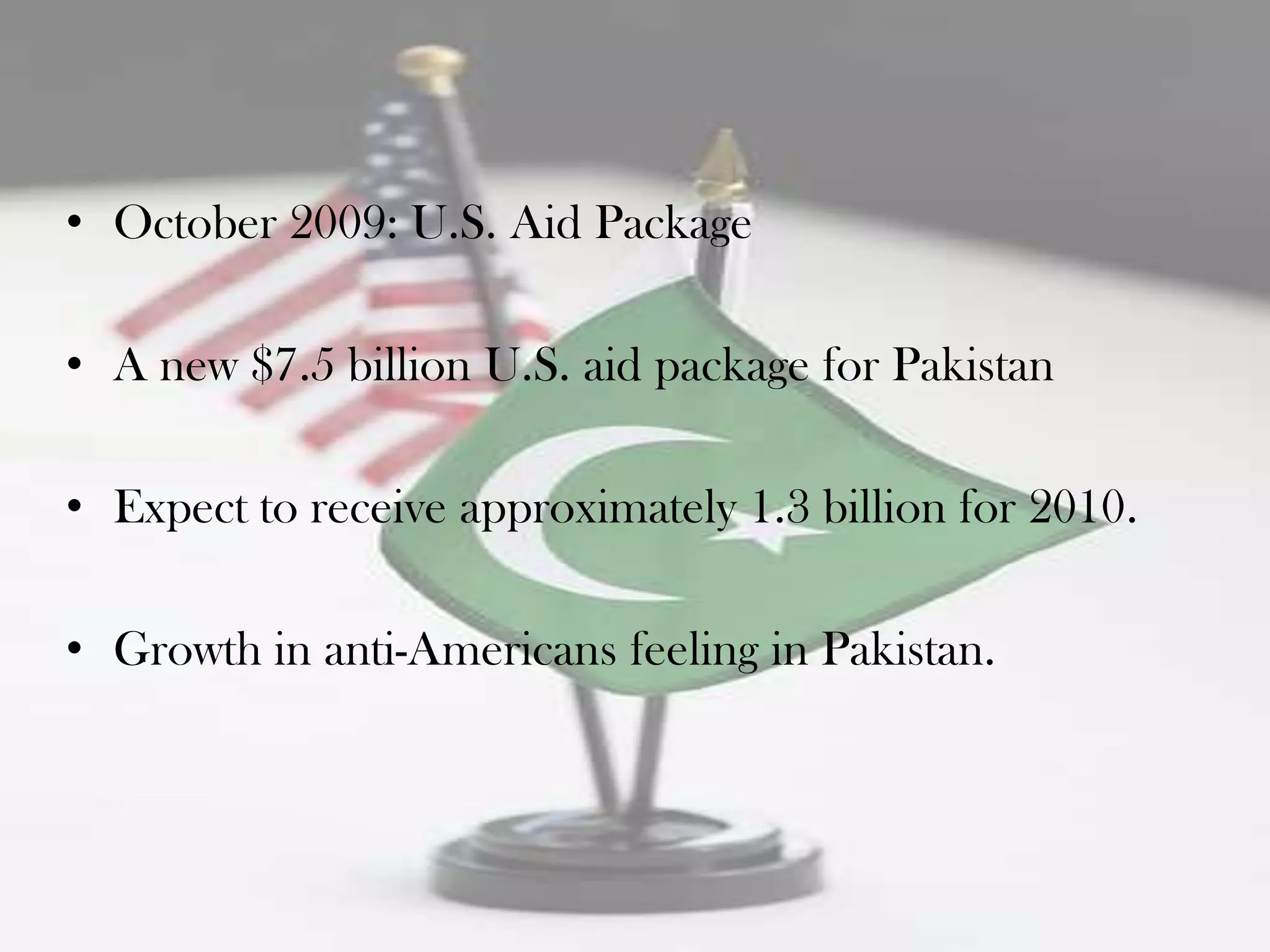 • October 2009: U.S. Aid Package

• A new $7.5 billion U.S. aid package for Pakistan

• Expect to receive approximately 1.3 billion for 2010.

• Growth in anti-Americans feeling in Pakistan.
 