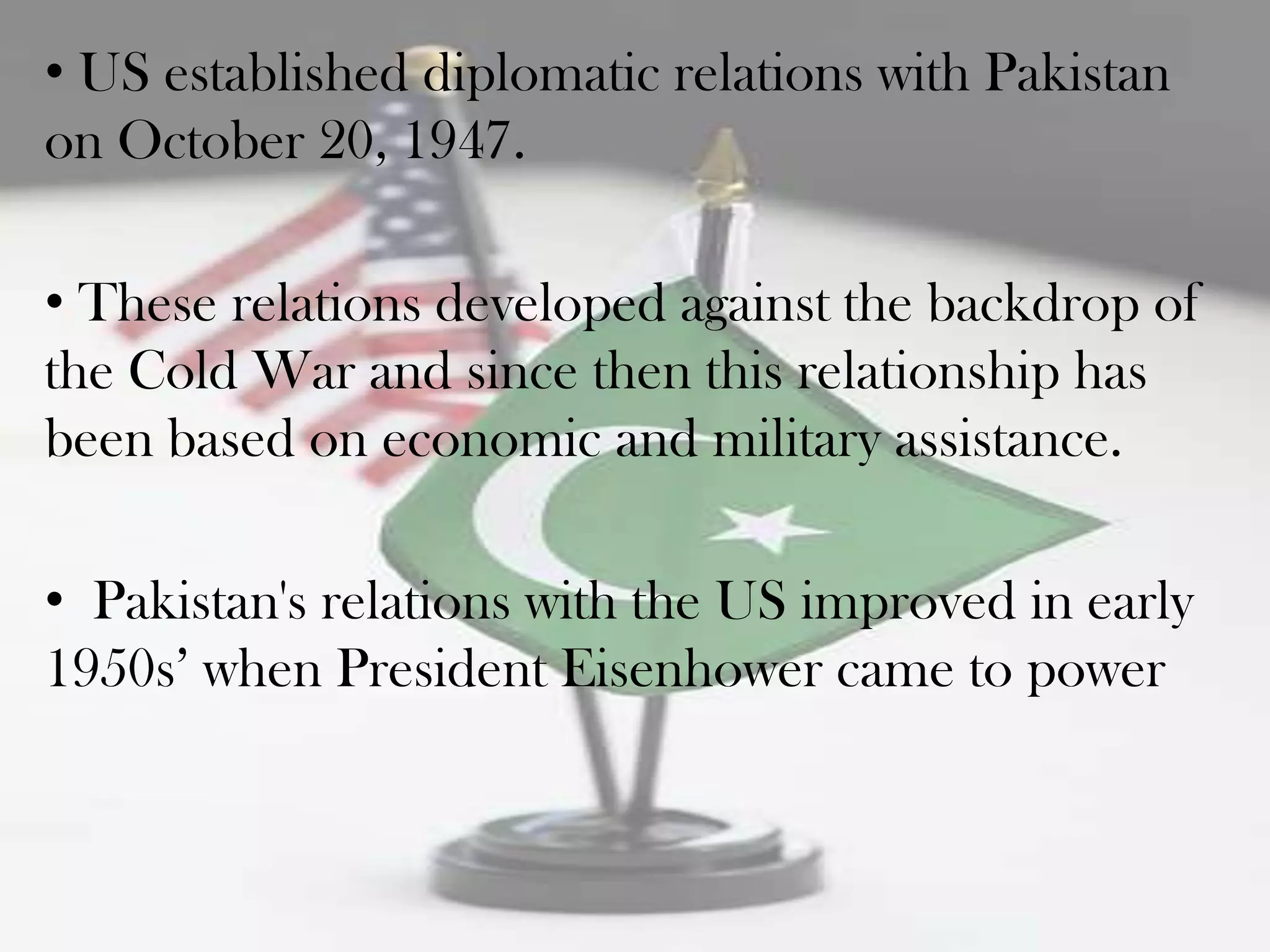 • US established diplomatic relations with Pakistan
on October 20, 1947.

• These relations developed against the backdrop of
the Cold War and since then this relationship has
been based on economic and military assistance.

• Pakistan's relations with the US improved in early
1950s‟ when President Eisenhower came to power
 