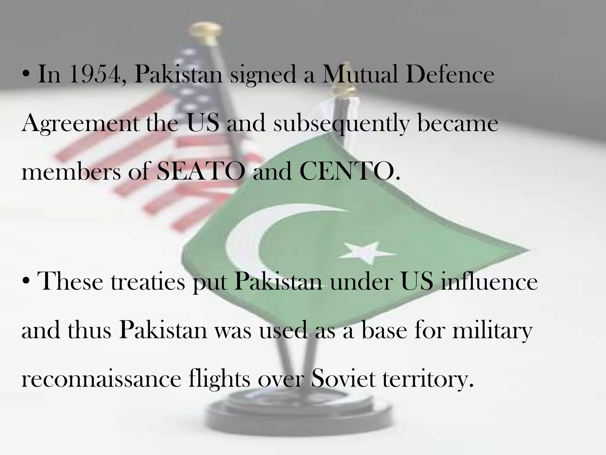 • In 1954, Pakistan signed a Mutual Defence
Agreement the US and subsequently became
members of SEATO and CENTO.



• These treaties put Pakistan under US influence
and thus Pakistan was used as a base for military
reconnaissance flights over Soviet territory.
 