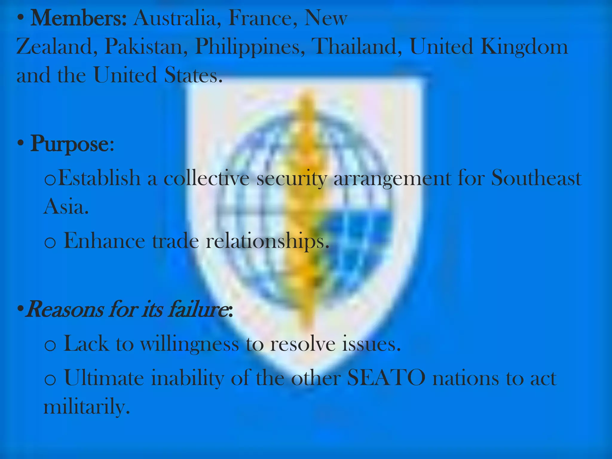 • Members: Australia, France, New
Zealand, Pakistan, Philippines, Thailand, United Kingdom
and the United States.

• Purpose:
   oEstablish a collective security arrangement for Southeast
   Asia.
   o Enhance trade relationships.

•Reasons for its failure:
  o Lack to willingness to resolve issues.
  o Ultimate inability of the other SEATO nations to act
  militarily.
 