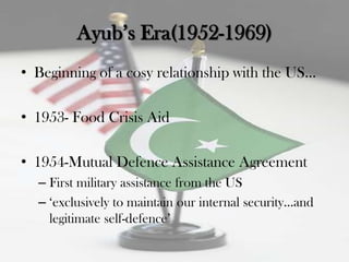 Ayub‟s Era(1952-1969)
• Beginning of a cosy relationship with the US...

• 1953- Food Crisis Aid

• 1954-Mutual Defence Assistance Agreement
  – First military assistance from the US
  – „exclusively to maintain our internal security...and
    legitimate self-defence‟
 