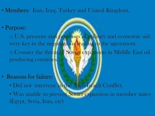 • Members: Iran, Iraq, Turkey and United Kingdom.

• Purpose:
   o U.S. pressure and promises of military and economic aid
   were key in the negotiations leading to the agreement.
   o Counter the threat of Soviet expansion in Middle East oil
   producing countries.

• Reasons for failure:
   • Did not intervene in the Arab-Israeli Conflict.
   • Was unable to prevent Soviet expansion in member states
   (Egypt, Syria, Iran, etc)
 