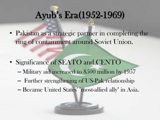 Ayub‟s Era(1952-1969)
• Pakistan as a strategic partner in completing the
  ring of containment around Soviet Union.

• Significance of SEATO and CENTO
  – Military aid increased to $500 million by 1957
  – Further strengthening of US-Pak relationship
  – Became United States' "most-allied ally" in Asia.
 