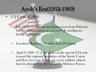 Ayub‟s Era(1952-1969)
•   U2 Crisis of 1960

    –   July 1957 - U.S. requested permission from Pakistan
        for the establishment of a secret U.S. intelligence
        facility in Pakistan

    –   Location: Badaber, 10 miles from Peshawar

    –   April 9, 1960 - U-2 spy plane of the special CIA unit
        crossed the national boundary of the Soviet Union
        and flew over four Soviet top secret military objects
        but was detected by the Soviet Air Defence Forces .
 
