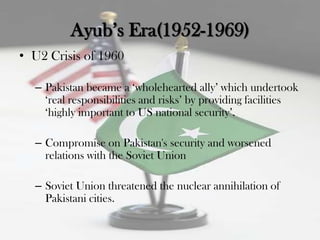 Ayub‟s Era(1952-1969)
• U2 Crisis of 1960

  – Pakistan became a „wholehearted ally‟ which undertook
    „real responsibilities and risks‟ by providing facilities
    „highly important to US national security‟.

  – Compromise on Pakistan's security and worsened
    relations with the Soviet Union

  – Soviet Union threatened the nuclear annihilation of
    Pakistani cities.
 