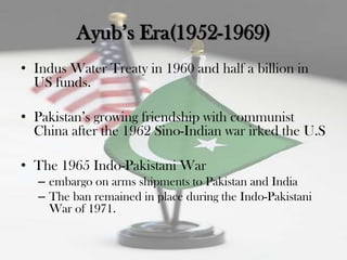Ayub‟s Era(1952-1969)
• Indus Water Treaty in 1960 and half a billion in
  US funds.

• Pakistan‟s growing friendship with communist
  China after the 1962 Sino-Indian war irked the U.S

• The 1965 Indo-Pakistani War
   – embargo on arms shipments to Pakistan and India
   – The ban remained in place during the Indo-Pakistani
     War of 1971.
 