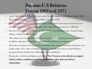 Pakistan-U.S Relations
                        During 1969 and 1971
•   Army Chief General Yahya took over power from President Ayub Khan in March 1969.
    The country had been in a pseudo military rule since 1958.
•   Political representation had been insufficient and regional succession movements were
    strengthening in the country especially in the eastern Pakistan province of Bengal.
•   Elections were held in the country in 1970 with the East Pakistani party Awami League
    taking a majority in the elections.
•   The military government did not hand over power to the winning party and in a political
    deadlock, unleashed a crackdown against the East Pakistan population.
•   This led to a limited civil war in 1971 and India siding with the dissidents launched a war
    in December 1971. After a fortnight of fighting, the Pakistani forces in East Pakistan
    accepted default and the state of Bangladesh was established
•   During the war between Pakistan and India . The US policy in this debacle was aligned
    with the military establishment of Pakistan due to its earlier links and defense
    relationships.
 