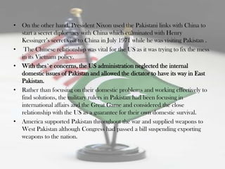 • On the other hand, President Nixon used the Pakistani links with China to
  start a secret diplomacy with China which culminated with Henry
  Kessinger‟s secret visit to China in July 1971 while he was visiting Pakistan .
• The Chinese relationship was vital for the US as it was trying to fix the mess
  in its Vietnam policy.
• With thes`e concerns, the US administration neglected the internal
  domestic issues of Pakistan and allowed the dictator to have its way in East
  Pakistan.
• Rather than focusing on their domestic problems and working effectively to
  find solutions, the military rulers in Pakistan had been focusing in
  international affairs and the Great Game and considered the close
  relationship with the US as a guarantee for their own domestic survival.
• America supported Pakistan throughout the war and supplied weapons to
  West Pakistan although Congress had passed a bill suspending exporting
  weapons to the nation.
 