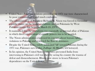 • United States-Pakistani relations preceding the 1971 war were characterized
  by poor communication and much confusion.
• The administration of President Richard M. Nixon was forced to formulate
  a public stance on the brutal crackdown on East Pakistanis by West
  Pakistani troops that began in March 25, 1971.
• It maintained that the crackdown was essentially an internal affair of Pakistan
  in which direct intervention of outside powers was to be avoided.
• The Nixon administration expressed its concern about human rights
  violations to Pakistan and restricted the flow of assistance.
• Despite the United States widely publicized "tilt" toward Pakistan during the
  1971 war, Pakistan's new leader, Zulfiqar Ali Bhutto, felt betrayed.
• In his opinion, the United States could have prevented India from
  intervening in Pakistan's civil war, thereby saving his country the trauma of
  defeat and dismemberment. Bhutto now strove to lessen Pakistan's
  dependence on the United States.
 