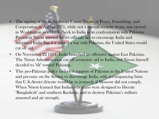 • The signing of the India-Soviet Union Treaty of Peace, Friendship, and
  Cooperation in August 1971, while not a mutual security treaty, was viewed
  in Washington as a blank check to India in its confrontation with Pakistan.
  President Nixon warned Soviet officials not to encourage India and
  informed India that if it started a war with Pakistan, the United States would
  cut off aid.
• On November 22 1971, India launched an offensive against East Pakistan.
  The Nixon Administration cut off economic aid to India, and Nixon himself
  decided to "tilt" toward Pakistan.
• This pro-Pakistan policy included support of Pakistan in the United Nations
  and pressure on the Soviets to discourage India, with accompanying hints
  that U.S.-Soviet détente would be in jeopardy if Moscow did not comply.
  When Nixon learned that Indian war plans were designed to liberate
  "Bangladesh" and southern Kashmir, and to destroy Pakistan‟s military
  armored and air strength.
 
