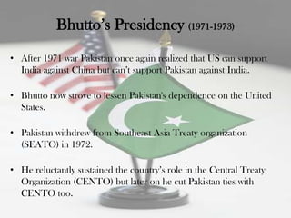 Bhutto‟s Presidency (1971-1973)
• After 1971 war Pakistan once again realized that US can support
  India against China but can‟t support Pakistan against India.

• Bhutto now strove to lessen Pakistan's dependence on the United
  States.

• Pakistan withdrew from Southeast Asia Treaty organization
  (SEATO) in 1972.

• He reluctantly sustained the country‟s role in the Central Treaty
  Organization (CENTO) but later on he cut Pakistan ties with
  CENTO too.
 