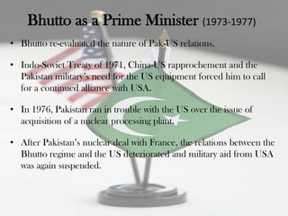 Bhutto as a Prime Minister (1973-1977)
• Bhutto re-evaluated the nature of Pak-US relations.

• Indo-Soviet Treaty of 1971, China-US rapprochement and the
  Pakistan military‟s need for the US equipment forced him to call
  for a continued alliance with USA.

• In 1976, Pakistan ran in trouble with the US over the issue of
  acquisition of a nuclear processing plant.

• After Pakistan‟s nuclear deal with France, the relations between the
  Bhutto regime and the US deteriorated and military aid from USA
  was again suspended.
 