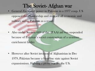 The Soviet- Afghan war
• General Zia seized power in Pakistan in a 1977 coup. US
  opposed this dictatorship and stopped all economic and
  military aid to Pakistan as a result


• Also under Section 669 of the (FAA) aid was suspended
  because of Pakistan‟s secret construction of a uranium
  enrichment facility


• However after Soviet invasion of Afghanistan in Dec
  1979, Pakistan became a frontline state against Soviet
  expansionism. Fighting a proxy war for the US.
 