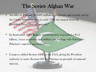 The Soviet- Afghan War
• An offer to Pakistan of $400 million in economic and security aid by
   the Carter Administration in early 1980 was turned down by
   President Zia-ul Haq as “peanuts.”


• In September 1981 Reagan Administration negotiated a $3.2
   billion, 5-year economic and military aid package with Pakistan –
   Pakistan‟s superior negotiation !


• Congress added Section 620E to the FAA, giving the President
   authority to waive Section 669 for Pakistan on grounds of national
   interest.
 