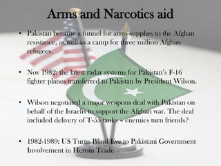 Arms and Narcotics aid
• Pakistan became a funnel for arms supplies to the Afghan
  resistance, as well as a camp for three million Afghan
  refugees.

• Nov 1982: the latest radar systems for Pakistan‟s F-16
  fighter planes transferred to Pakistan by President Wilson.

• Wilson negotiated a major weapons deal with Pakistan on
  behalf of the Israelis to support the Afghan war. The deal
  included delivery of T-55 tanks – enemies turn friends?

• 1982-1989: US Turns Blind Eye to Pakistani Government
  Involvement in Heroin Trade
 