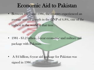 Economic Aid to Pakistan
• Between 1977 and 1986, the country experienced an
  average annual growth in the GNP of 6.8%, one of the
  highest in the world at that time.


• 1981 - $3.2 billion, 5-year economic and military aid
  package with Pakistan.


• A $4 billion, 6-year aid package for Pakistan was
  signed in 1986.
 