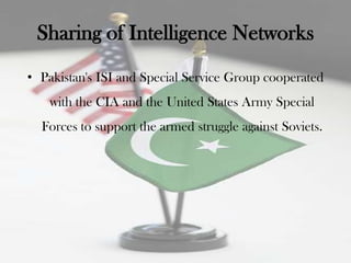 Sharing of Intelligence Networks
• Pakistan's ISI and Special Service Group cooperated
    with the CIA and the United States Army Special
  Forces to support the armed struggle against Soviets.
 