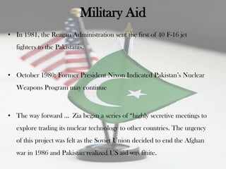 Military Aid
• In 1981, the Reagan Administration sent the first of 40 F-16 jet
   fighters to the Pakistanis.



• October 1980: Former President Nixon Indicated Pakistan‟s Nuclear
   Weapons Program may continue



• The way forward … Zia began a series of “highly secretive meetings to
   explore trading its nuclear technology to other countries. The urgency
   of this project was felt as the Soviet Union decided to end the Afghan
   war in 1986 and Pakistan realized US aid was finite.
 