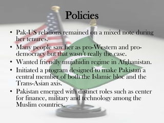 Policies
• Pak-US relations remained on a mixed note during
  her tenures.
• Many people saw her as pro-Western and pro-
  democracy but that wasn‟t really the case.
• Wanted friendly mujahidin regime in Afghanistan.
• Initiated a program designed to make Pakistan a
  central member of both the Islamic bloc and the
  Trans-Asian axis.
• Pakistan emerged with distinct roles such as center
  for finance, military and technology among the
  Muslim countries.
 