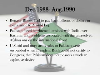 Dec.1988- Aug.1990
• Benazir Bhutto had to pay back billions of dollars in
  loans made to Zia-ul-Haq.
• Pakistan faced heightened tensions with India over
  Kashmir and problems associated with the unresolved
  Afghan war on the international front.
• U.S. aid and most arms sales to Pakistan were
  suspended when President Bush could not certify to
  Congress, that Pakistan does not possess a nuclear
  explosive device.
 